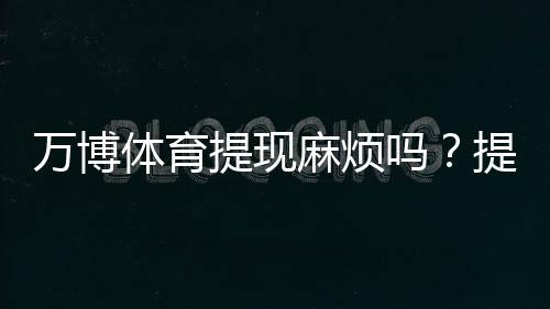 万博体育提现麻烦吗?提现流程、到账速度、手续费与常见问题全解析