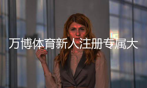 万博体育新人注册专属大礼包怎么领？新手注册流程、福利详情与领取注意事项一文看懂