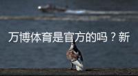 万博体育是官方的吗？新手如何辨别真伪与保障资金安全