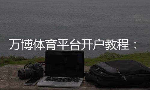 万博体育平台开户教程:新手注册流程、验证步骤与安全注意事项详解