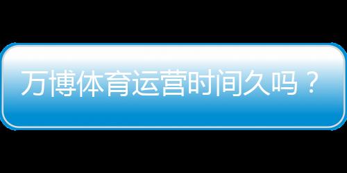 万博体育运营时间久吗?运营历史、资质与用户口碑全面解析
