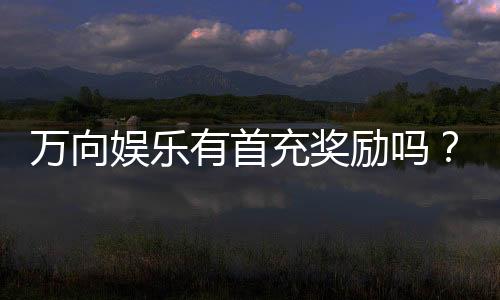 万向娱乐有首充奖励吗？首充优惠详情及领取攻略大揭秘