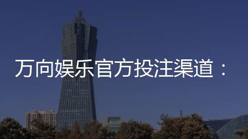 万向娱乐官方投注渠道:安全便捷的一站式娱乐平台