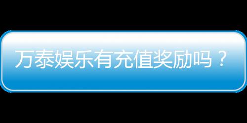 万泰娱乐有充值奖励吗？独家揭秘充值返利活动详情