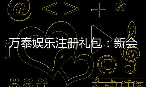 万泰娱乐注册礼包:新会员专享豪礼与高额返利