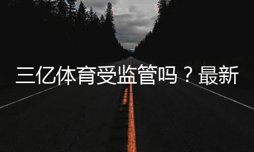 三亿体育受监管吗？最新监管状况、资质查询与风险提示