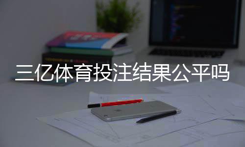 三亿体育投注结果公平吗?真实评测、结算机制与防骗攻略