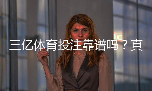 三亿体育投注靠谱吗?真实评测:安全性、信誉、提现速度与用户口碑全解析