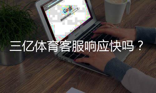 三亿体育客服响应快吗？真实测评：响应速度、解决率与联系客服技巧