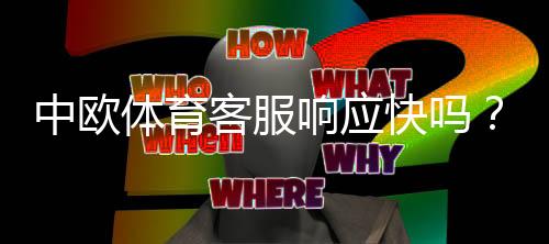 中欧体育客服响应快吗?客服响应速度、服务质量与处理流程全面解析