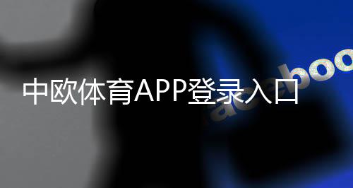 中欧体育APP登录入口在哪里?最新下载、注册步骤与常见问题一文搞定