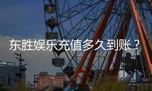 东胜娱乐充值多久到账？3分钟快速到账技巧分享