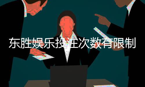 东胜娱乐投注次数有限制吗？详细解析平台规则与玩法限制