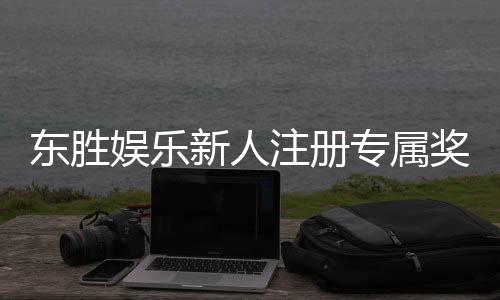 东胜娱乐新人注册专属奖励:首存礼包与独家优惠等你拿