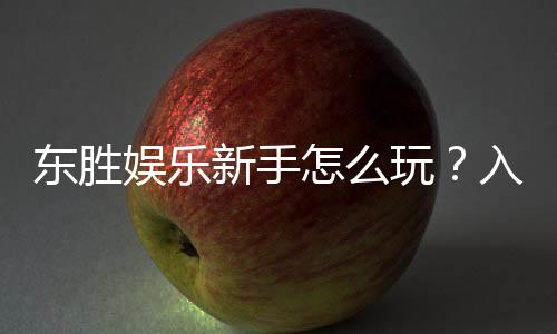 东胜娱乐新手怎么玩？入门指南与实战技巧分享