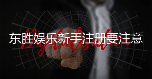 东胜娱乐新手注册要注意什么？5个关键细节助你顺利开局