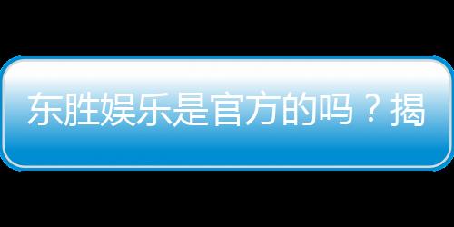 东胜娱乐是官方的吗?揭秘平台背景与安全认证详情