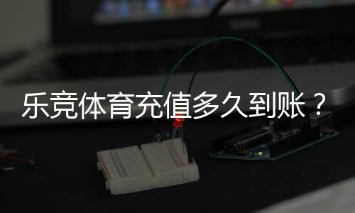 乐竞体育充值多久到账?到账时间、加速技巧与常见问题详解