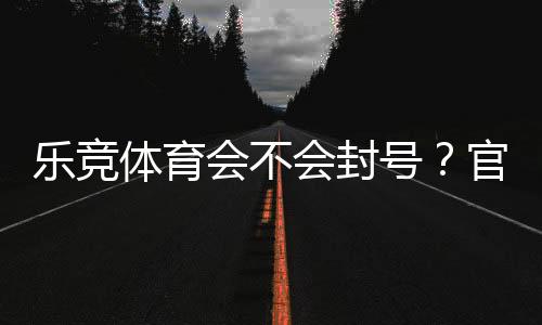 乐竞体育会不会封号?官方封号规则、常见原因与防封技巧全解析
