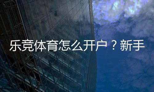 乐竞体育怎么开户?新手注册步骤详解与安全实名认证指南