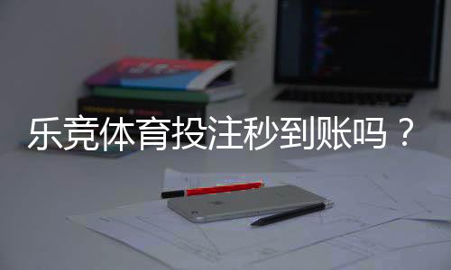乐竞体育投注秒到账吗？充值提现到账时间、常见延迟原因与加速技巧解析