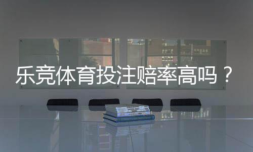 乐竞体育投注赔率高吗?真实测评与赔率对比一文看懂