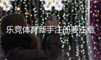 乐竞体育新手注册要注意什么？注册流程、实名认证与安全防范详解