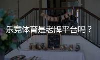 乐竞体育是老牌平台吗？平台背景、资质与口碑全面解析