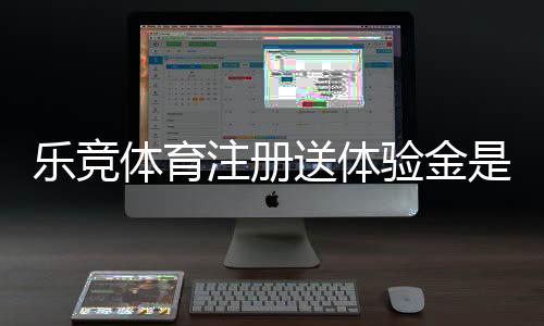 乐竞体育注册送体验金是真的吗?领取方法、使用规则与注意事项一文看懂