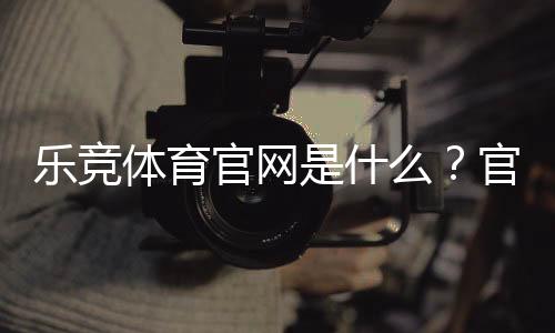 乐竞体育官网是什么?官网注册、登录与安全投注新手全攻略