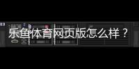 乐鱼体育网页版怎么样？全面评测：功能体验、安全性与新手使用攻略