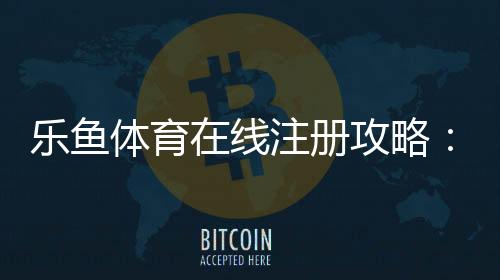 乐鱼体育在线注册攻略:新手注册流程、身份验证与常见问题一站式指南