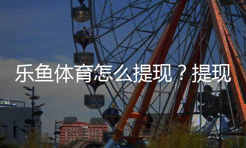 乐鱼体育怎么提现？提现步骤、到账时长与注意事项详解