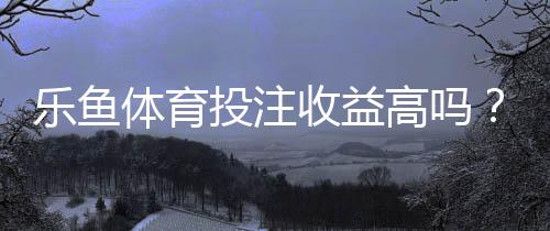 乐鱼体育投注收益高吗？真实收益解析、风险评估与新手避坑指南