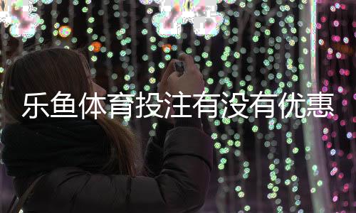 乐鱼体育投注有没有优惠?2026最新注册、充值与返水优惠全攻略