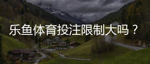 乐鱼体育投注限制大吗?限额、地域与合规规则全面解读