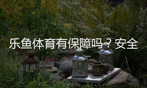 乐鱼体育有保障吗?安全性、出款与平台资质权威解析