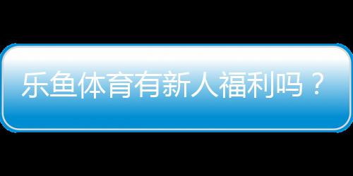 乐鱼体育有新人福利吗?新手礼包、优惠类型与领取领取攻略