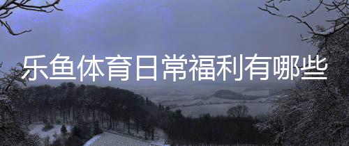 乐鱼体育日常福利有哪些？新手领取攻略、优惠种类与注意事项全面解析