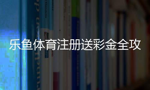 乐鱼体育注册送彩金全攻略:新手领取步骤、优惠解析与风险提醒