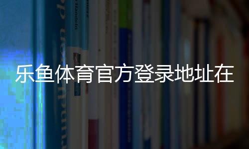 乐鱼体育官方登录地址在哪里？最新版入口、登录方法与安全注意事项