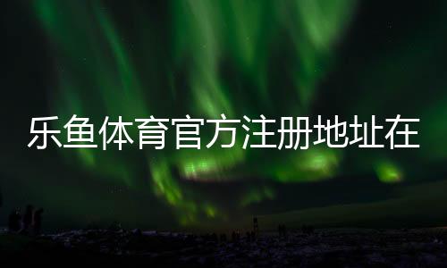 乐鱼体育官方注册地址在哪?最新版官网入口与注册流程详解