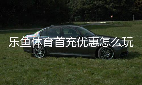 乐鱼体育首充优惠怎么玩?新手领取步骤、额度规则与注意事项一文看懂