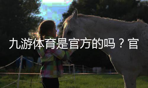 九游体育是官方的吗?官方性真伪全面解析与辨别方法
