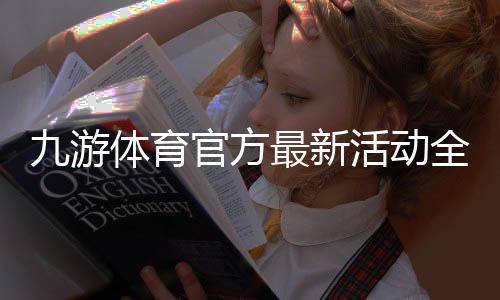 九游体育官方最新活动全解析:优惠内容、参与步骤与领取攻略