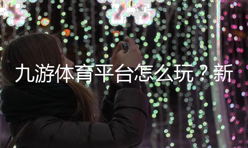 九游体育平台怎么玩？新手注册、充值、投注与安全全攻略