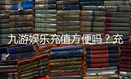 九游娱乐充值方便吗？充值方式、到账速度与安全性全解析