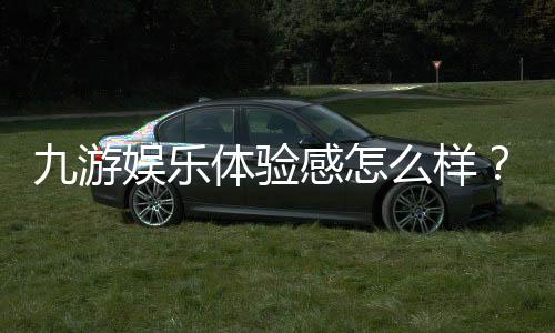 九游娱乐体验感怎么样?深度评测、优缺点与真实用户反馈