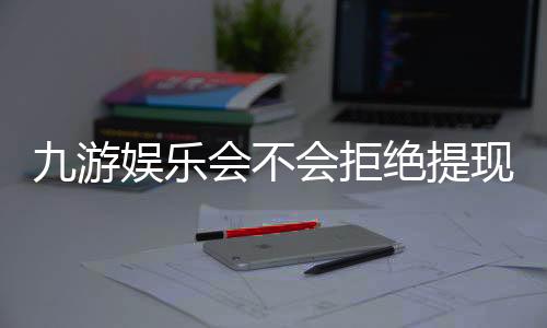 九游娱乐会不会拒绝提现？真实原因、避坑攻略与申诉流程详解