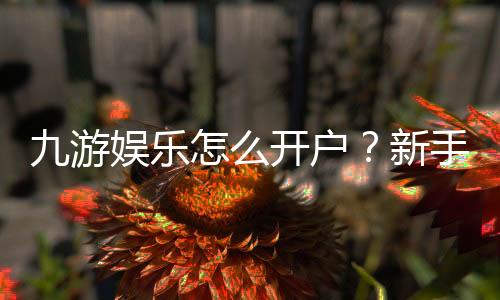 九游娱乐怎么开户？新手注册步骤、身份验证与常见问题全攻略